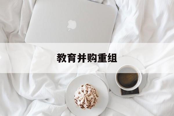 汕尾市教育并购重组(近年并购重组经典案例)